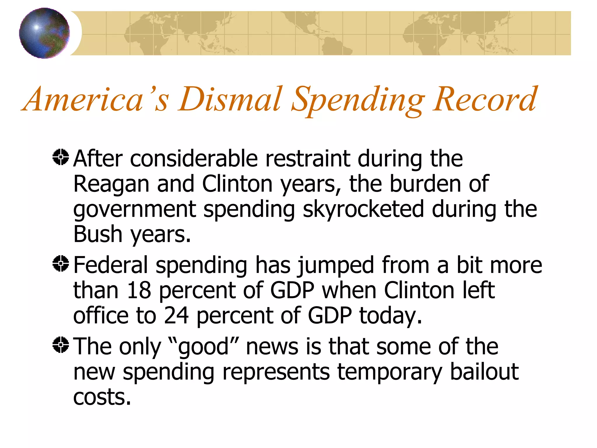 America’s Dismal Spending Record After considerable restraint during the Reagan and Clinton years, the burden of government spending skyrocketed during the Bush years. Federal spending has jumped from a bit more than 18 percent of GDP when Clinton left office to 24 percent of GDP today. The only “good” news is that some of the new spending represents temporary bailout costs. 