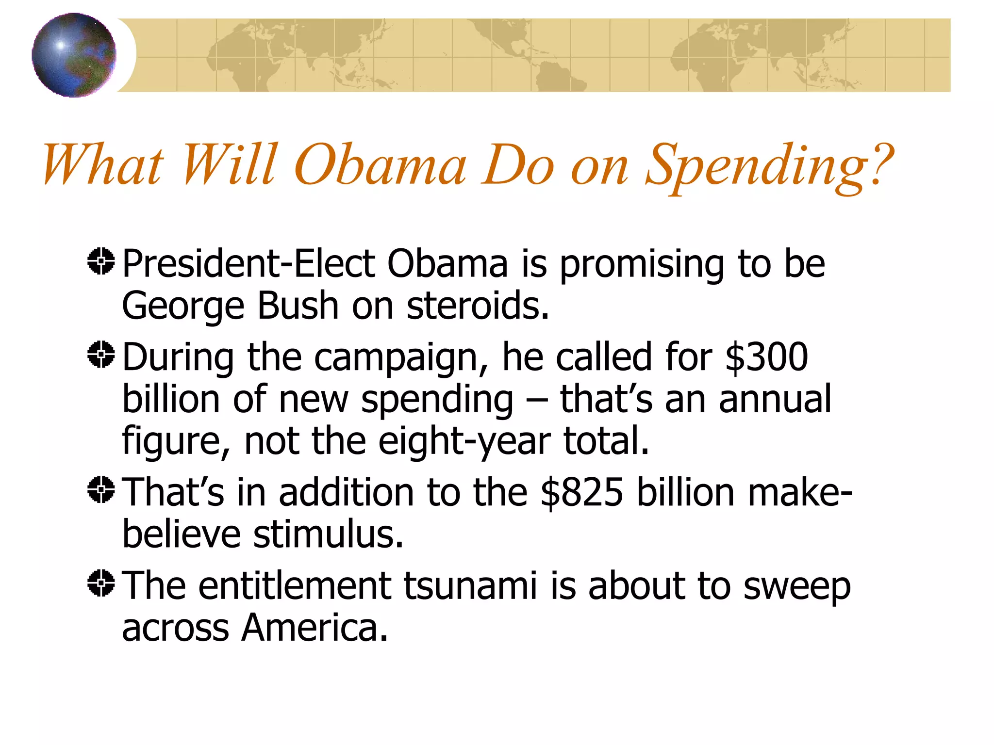 What Will Obama Do on Spending? President-Elect Obama is promising to be George Bush on steroids. During the campaign, he called for $300 billion of new spending – that’s an annual figure, not the eight-year total. That’s in addition to the $825 billion make-believe stimulus. The entitlement tsunami is about to sweep across America. 