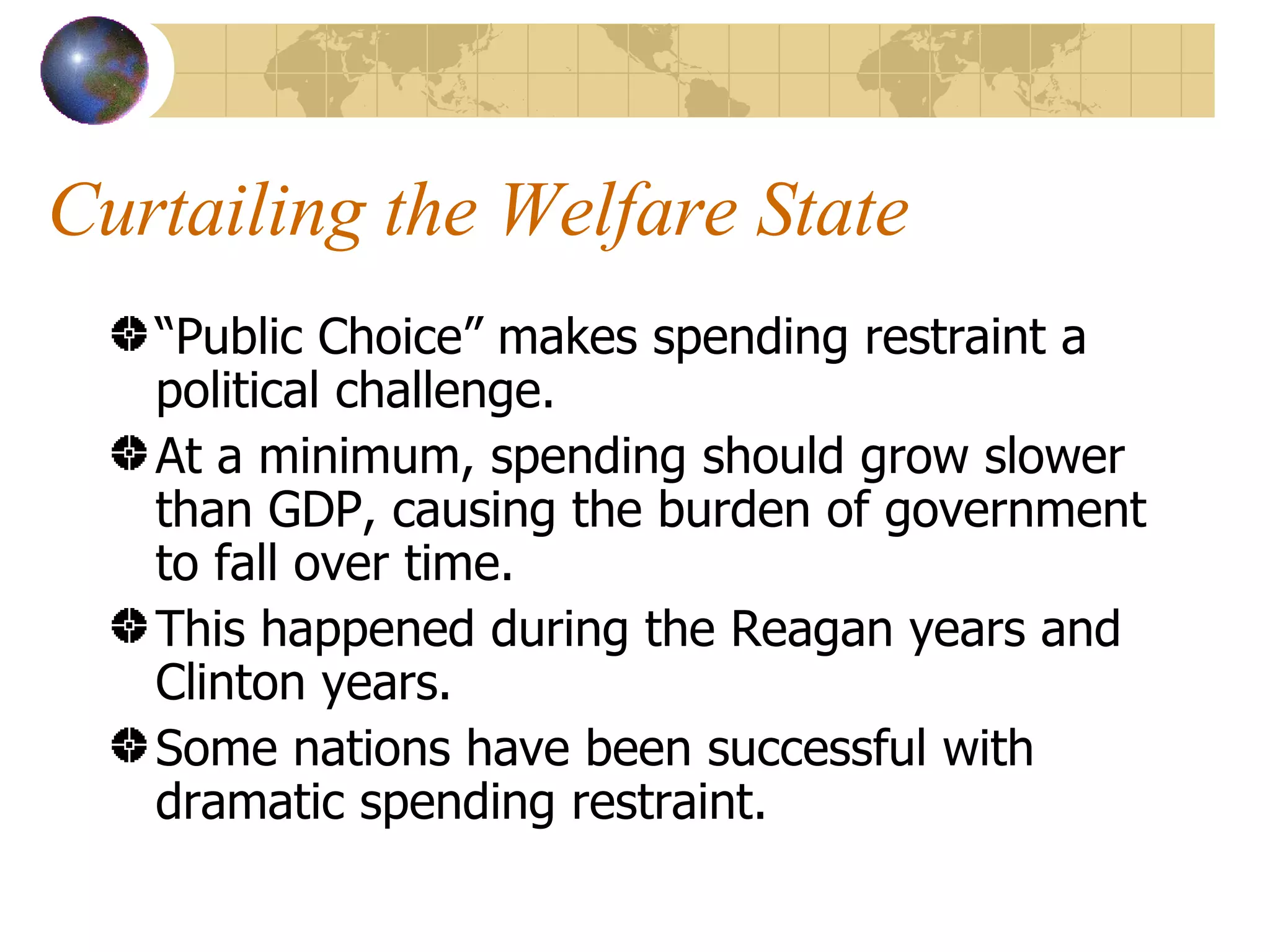 Curtailing the Welfare State “ Public Choice” makes spending restraint a political challenge. At a minimum, spending should grow slower than GDP, causing the burden of government to fall over time. This happened during the Reagan years and Clinton years. Some nations have been successful with dramatic spending restraint. 