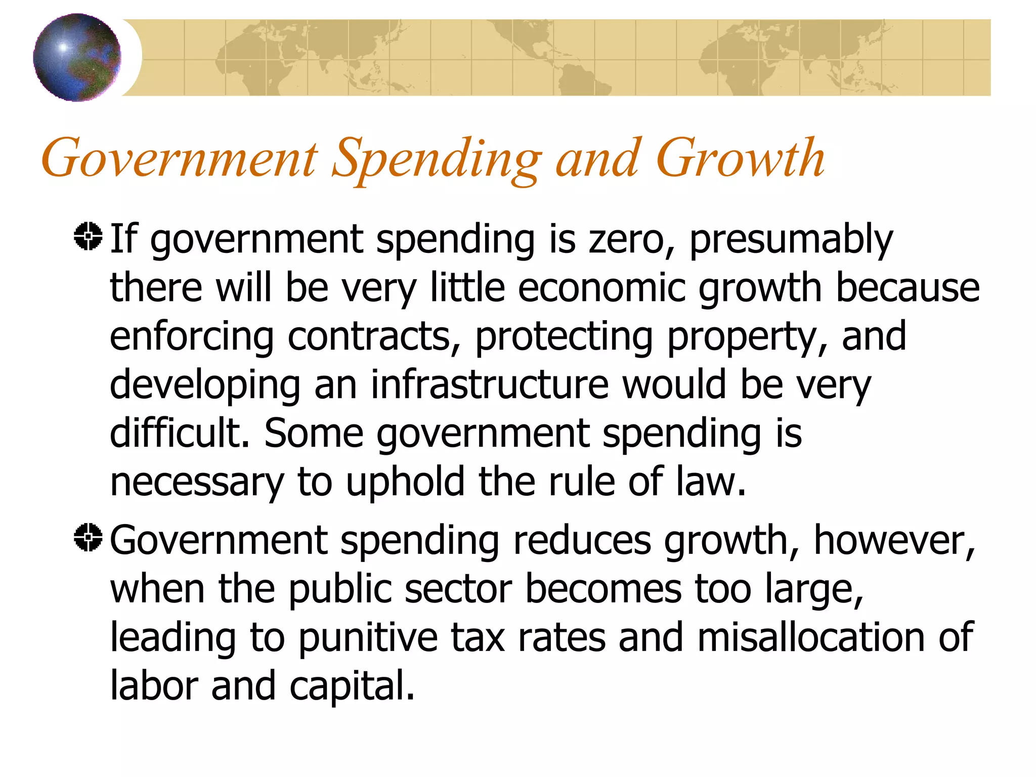 Government Spending and Growth If government spending is zero, presumably there will be very little economic growth because enforcing contracts, protecting property, and developing an infrastructure would be very difficult. Some government spending is necessary to uphold the rule of law.  Government spending reduces growth, however, when the public sector becomes too large, leading to punitive tax rates and misallocation of labor and capital.  