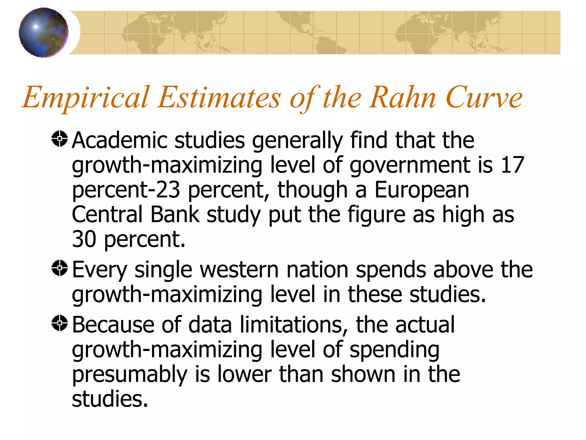 Empirical Estimates of the Rahn Curve Academic studies generally find that the growth-maximizing level of government is 17 percent-23 percent, though a European Central Bank study put the figure as high as 30 percent. Every single western nation spends above the growth-maximizing level in these studies. Because of data limitations, the actual growth-maximizing level of spending presumably is lower than shown in the studies. 