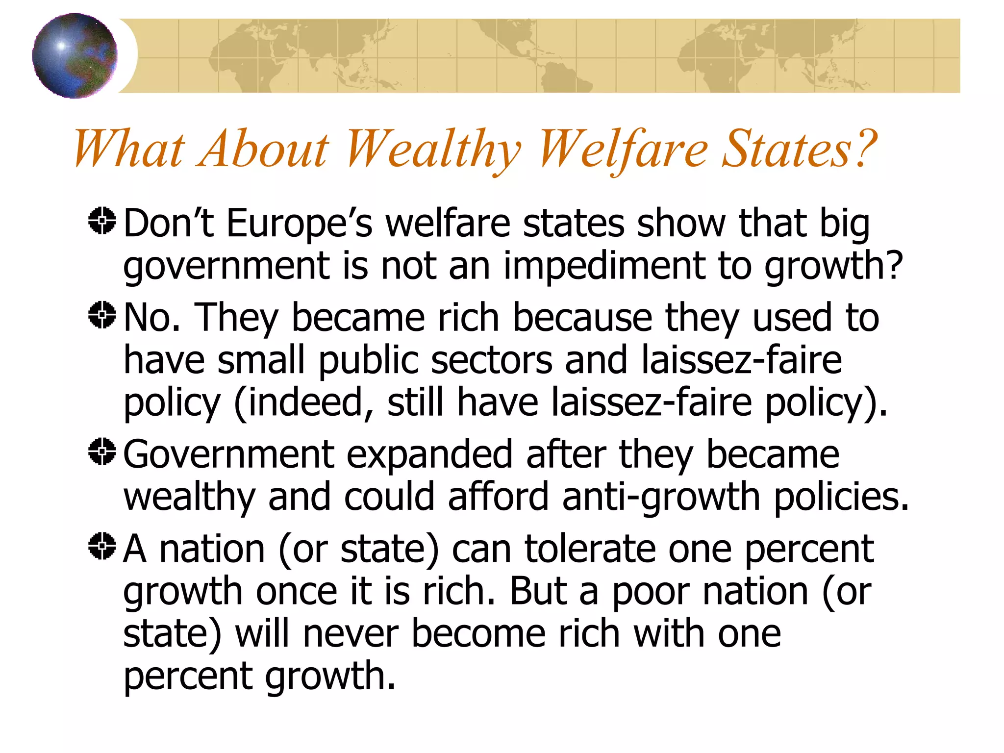 What About Wealthy Welfare States? Don’t Europe’s welfare states show that big government is not an impediment to growth? No. They became rich because they used to have small public sectors and laissez-faire policy (indeed, still have laissez-faire policy). Government expanded after they became wealthy and could afford anti-growth policies. A nation (or state) can tolerate one percent growth once it is rich. But a poor nation (or state) will never become rich with one percent growth. 