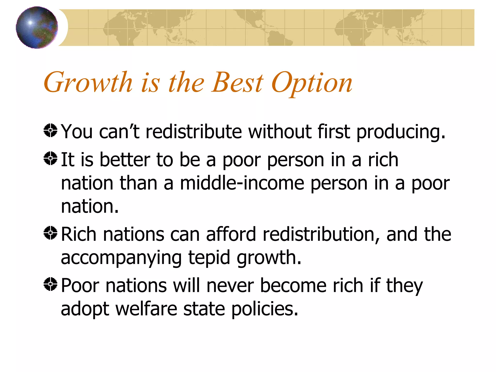 Growth is the Best Option You can’t redistribute without first producing. It is better to be a poor person in a rich nation than a middle-income person in a poor nation. Rich nations can afford redistribution, and the accompanying tepid growth. Poor nations will never become rich if they adopt welfare state policies. 