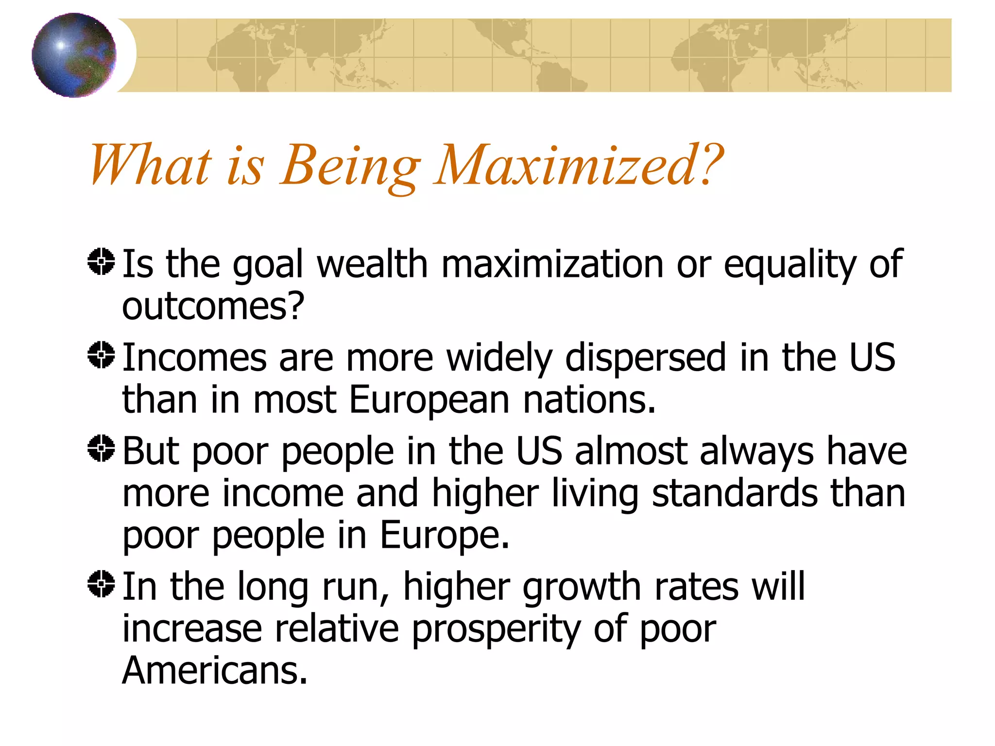 What is Being Maximized? Is the goal wealth maximization or equality of outcomes? Incomes are more widely dispersed in the US than in most European nations. But poor people in the US almost always have more income and higher living standards than poor people in Europe. In the long run, higher growth rates will increase relative prosperity of poor Americans. 