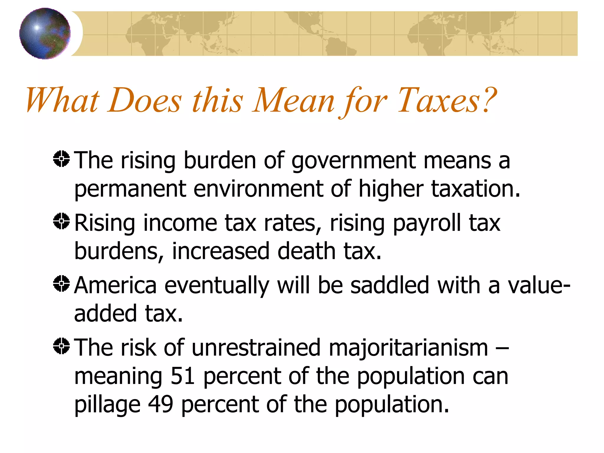 What Does this Mean for Taxes? The rising burden of government means a permanent environment of higher taxation. Rising income tax rates, rising payroll tax burdens, increased death tax. America eventually will be saddled with a value-added tax. The risk of unrestrained majoritarianism – meaning 51 percent of the population can pillage 49 percent of the population. 