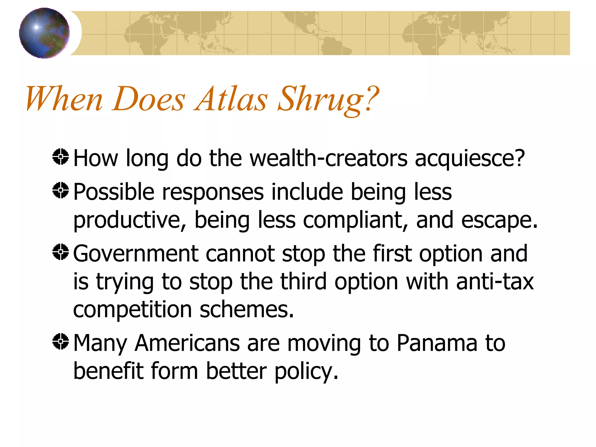 When Does Atlas Shrug? How long do the wealth-creators acquiesce? Possible responses include being less productive, being less compliant, and escape. Government cannot stop the first option and is trying to stop the third option with anti-tax competition schemes. Many Americans are moving to Panama to benefit form better policy. 