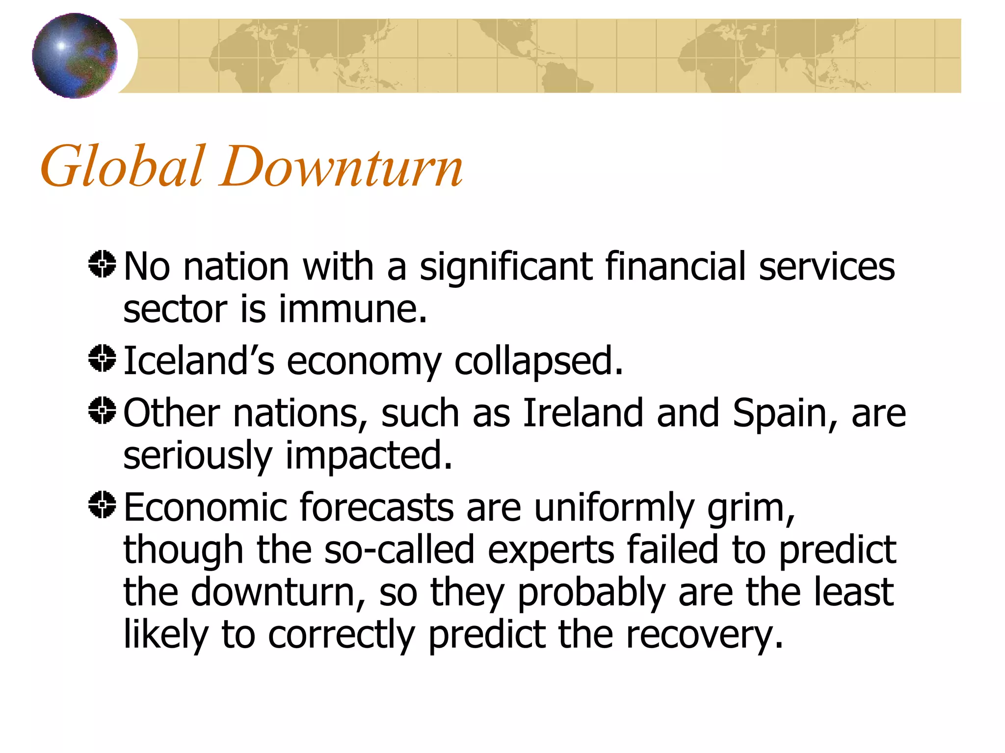 Global Downturn No nation with a significant financial services sector is immune. Iceland’s economy collapsed. Other nations, such as Ireland and Spain, are seriously impacted. Economic forecasts are uniformly grim, though the so-called experts failed to predict the downturn, so they probably are the least likely to correctly predict the recovery. 