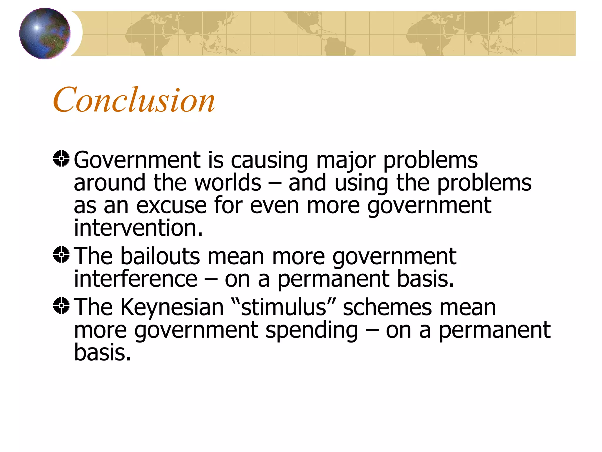 Conclusion Government is causing major problems around the worlds – and using the problems as an excuse for even more government intervention. The bailouts mean more government interference – on a permanent basis. The Keynesian “stimulus” schemes mean more government spending – on a permanent basis. 