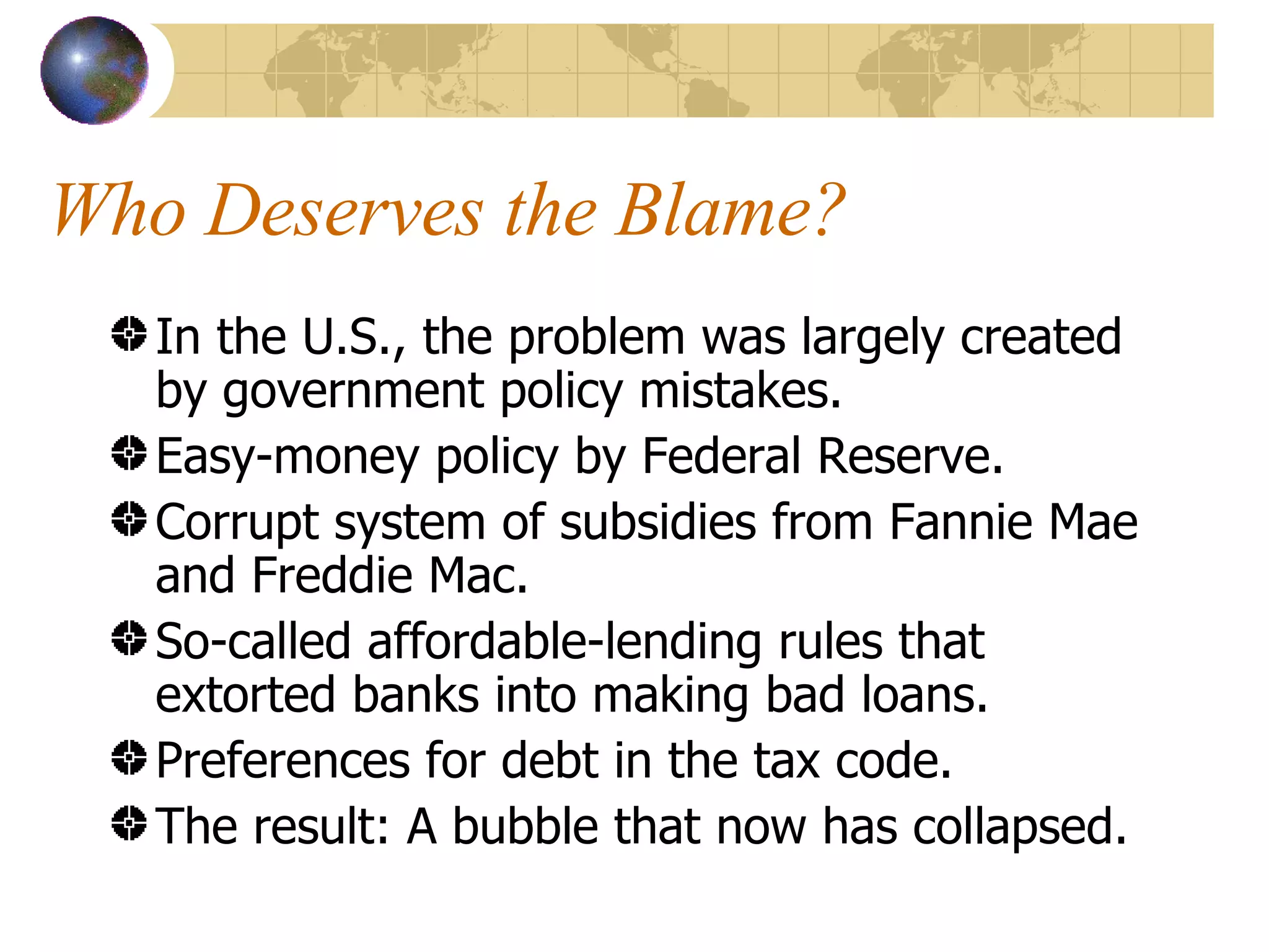 Who Deserves the Blame? In the U.S., the problem was largely created by government policy mistakes. Easy-money policy by Federal Reserve. Corrupt system of subsidies from Fannie Mae and Freddie Mac. So-called affordable-lending rules that extorted banks into making bad loans. Preferences for debt in the tax code. The result: A bubble that now has collapsed. 