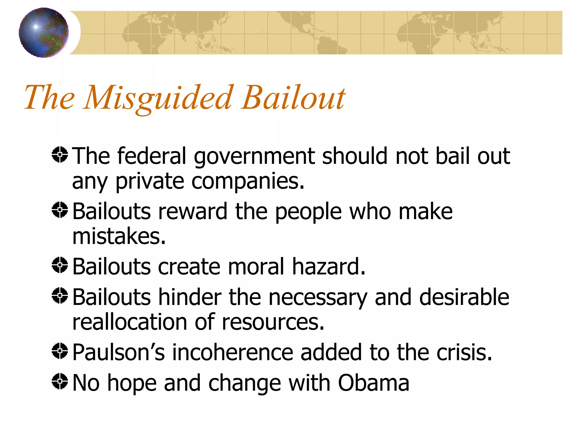 The Misguided Bailout The federal government should not bail out any private companies. Bailouts reward the people who make mistakes. Bailouts create moral hazard. Bailouts hinder the necessary and desirable reallocation of resources. Paulson’s incoherence added to the crisis. No hope and change with Obama 