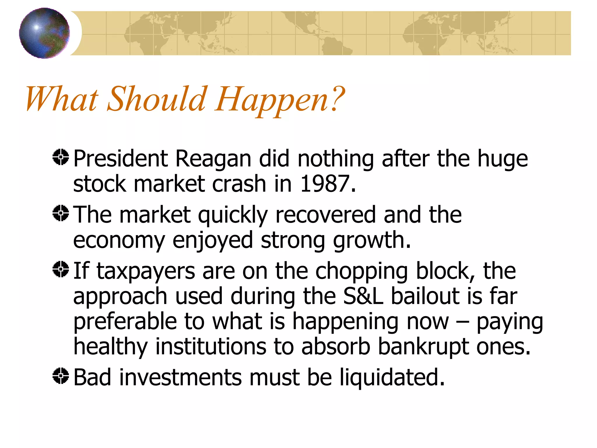 What Should Happen? President Reagan did nothing after the huge stock market crash in 1987. The market quickly recovered and the economy enjoyed strong growth. If taxpayers are on the chopping block, the approach used during the S&L bailout is far preferable to what is happening now – paying healthy institutions to absorb bankrupt ones. Bad investments must be liquidated. 