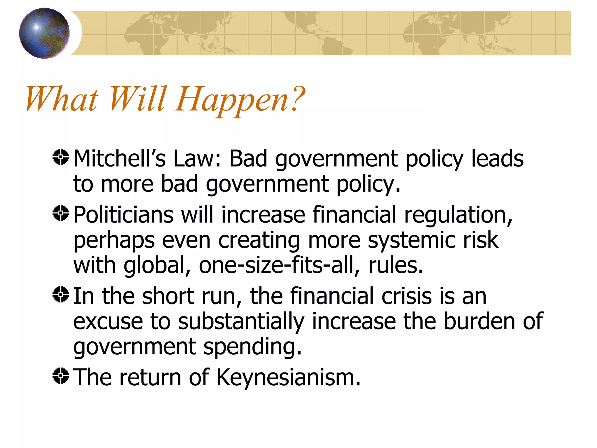 What Will Happen? Mitchell’s Law: Bad government policy leads to more bad government policy. Politicians will increase financial regulation, perhaps even creating more systemic risk with global, one-size-fits-all, rules. In the short run, the financial crisis is an excuse to substantially increase the burden of government spending. The return of Keynesianism. 