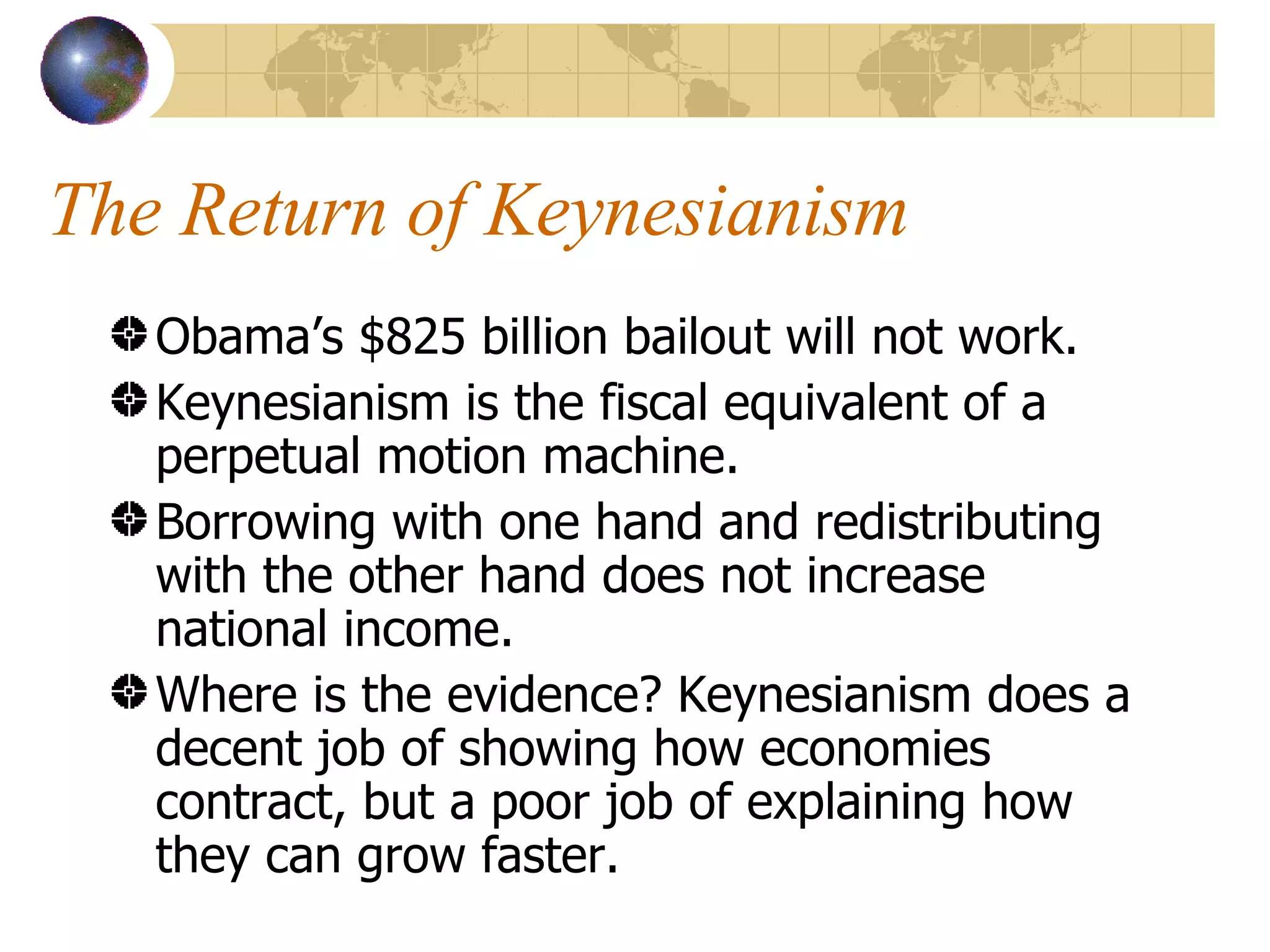 The Return of Keynesianism Obama’s $825 billion bailout will not work. Keynesianism is the fiscal equivalent of a perpetual motion machine. Borrowing with one hand and redistributing with the other hand does not increase national income. Where is the evidence? Keynesianism does a decent job of showing how economies contract, but a poor job of explaining how they can grow faster. 