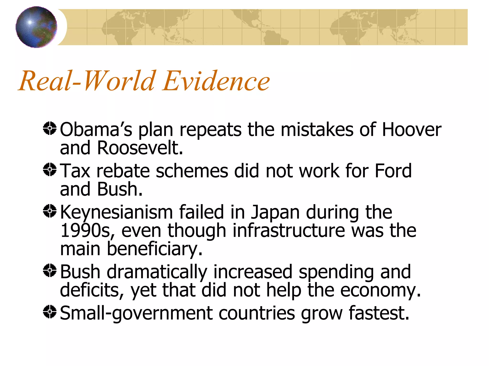 Real-World Evidence Obama’s plan repeats the mistakes of Hoover and Roosevelt. Tax rebate schemes did not work for Ford and Bush. Keynesianism failed in Japan during the 1990s, even though infrastructure was the main beneficiary. Bush dramatically increased spending and deficits, yet that did not help the economy. Small-government countries grow fastest. 