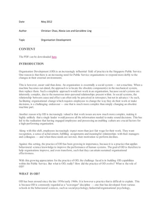 Date May 2012
Author Christian Chao, Alexia Lee and Geraldine Ling
Topic Organisation Development
CONTENT
The PDF can be downloaded here.
INTRODUCTION
Organisation Development (OD) is an increasingly influential field of practice in the Singapore Public Service.
One reason is that there is an increasing need for Public Service organisations to respond more deftly to the
changes in their external environments.
This is however, easier said than done. An organisation is essentially a social system — not a machine. When a
machine becomes out-dated, the approach is to locate the obsolete component(s) in the mechanical system,
then replace them. Such a simplistic approach would not work in an organisation, because social systems are
inherently complex, due to the numerous inter-personal relationships present within. In social systems, the
relationship between cause and effect can often only be perceived in retrospect, but not in advance.1
As such,
facilitating organisational change which requires employees to change the way they do their work or make
decisions, is a challenging endeavour — one that is much more complex than simply changing an obsolete
machine part.
Another reason why OD is increasingly valued is that work issues are now much more complex, making it
highly unlikely that a single leader would possess all the information needed to make sound decisions. This has
led to the realisation that having engaged employees and possessing an enabling culture are crucialfactors for
a high-performing organisation.
Along with this shift, employees increasingly expect more than just fair wage for their work. They want
recognition, a sense of achievement, fulfilling assignments and meaningful relationships with their managers
and colleagues — and when these needs are not met, their motivation to perform declines.
Against this setting, the practice of OD has been growing in importance, because it is a practice that applies
behavioural science knowledge to improve the performance of human systems. The goalof OD is therefore to
help organisations improve, and even transform, such that they can attain sustained organisational
effectiveness.
With this growing appreciation for the practice of OD, the challenge faced is in building OD capabilities
within the Public Service. But what is OD, really? How did the practice of OD evolve? What is the role of
OD?
WHAT IS OD?
OD has been around since the late 1950s/early 1960s. It is however a practice that is difficult to explain. This
is because OD is commonly regarded as a "scavenger" discipline — one that has developed from various
schools in the behavioural sciences, such as socialpsychology,2
industrial/organisational psychology,
 
