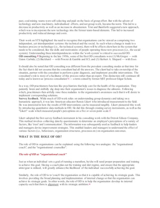past, coalmining teams were self-selecting and paid on the basis of group effort. But with the advent of
technology and new machinery, individualised efforts, and not group work, became the norm. This led to a
decrease in productivity as well as an increase in absenteeism. Trist and Bamforth suggested a new approach,
which was to incorporate the new technology into the former team-based elements. This led to increased
productivity and reduced damage and costs.
Their work on STS highlighted the need to recognise that organisations can be viewed as comprising two
independent, yet interdependent systems: the technical and the social. As such when a change is made to a
business process or technology (i.e., the technical system), there will be effects elsewhere in the system that
needs to be considered, like the skills and motivations of people operating those new processes (i.e., the social
system). Understanding these interdependencies within the 'work system' is criticalto successfulOD.
OD consulting.10
Beginning in the late 1950s, some of the first OD consultants were (1) McGregor — with
Union Carbide; (2) Beckhard — with Procter & Gamble and ICI; and (3) Herbert A. Shepard — with Esso.
It should also be noted that OD consulting was different from the prevalent consulting modes at that time for
the fact that it did not assume that the consultant had all the answers. The client had to take ownership of the
situation, partner with the consultant to perform a joint diagnosis, and implement possible interventions. The
consultant's role is more of a facilitator of this process rather than an expert. This distinction still continues till
today and is known as 'process consultation'11
— a term coined by former MIT professor Edgar Schein.
In a way, OD practitioners function like psychiatrists that help care for the health of the organisation. They
patiently listen and skilfully dig deep into their organisation's issues to diagnose the ailments. Following
which, practitioners then artfully raise these maladies to the organisation's awareness such that it will desire to
implement corresponding solutions.
Survey feedback. While much of OD work relies on understanding group dynamics and taking on a
humanistic approach, it was late American educator Rensis Likert who introduced measurement to the field.
He was interested in how the results of OD interventions can be measured tangibly. Likert pioneered this work
by introducing quantitative data methods in OD. He did this through creating survey instruments, as well as the
"Likert" scale which measured people's perceptions on a five or seven point scale.12
Likert adopted the first survey feedback instrument in his consulting work with the Detroit Edison Company.
This method involves collecting data by questionnaire to determine an employee's perceptions of a variety of
factors, like 'trust' and 'communication'. The information was subsequently used as feedback to help leaders
and managers devise improvement strategies. This enabled leaders and managers to understand the effect of
various factors (i.e., behaviours, organisation structures, processes etc) on organisation outcomes.
WHAT IS THE ROLE OF OD?
The role of OD in organisations can be explained using the following two analogies: the "organisational
coach", and the "organisational counsellor".
The role of OD as "organisational coach"
Just as when an individual sets a goal of running a marathon, he/she will need proper preparation and training
to achieve this goal. Having a coach plan out the training and diet regime, and ensure that the appropriate
attire/gear is utilised, will greatly enhance the likelihood of the individual successfully achieving the goal.
Similarly, the role of OD is to 'coach' the organisation so that it is capable of achieving its strategic goals. This
involves providing the broad planning and implementation of internal change so that the organisation can
achieve its strategic goals. In other words, the role of OD is to help the organisation develop its internal
capacity such that there is alignment with its strategic ambition.13
 