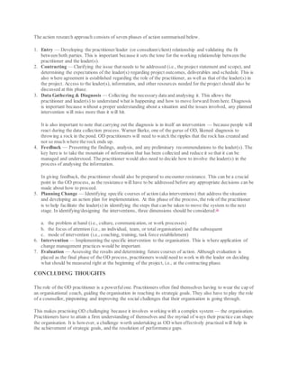 The action research approach consists of seven phases of action summarised below.
1. Entry — Developing the practitioner/leader (or consultant/client) relationship and validating the fit
between both parties. This is important because it sets the tone for the working relationship between the
practitioner and the leader(s).
2. Contracting — Clarifying the issue that needs to be addressed (i.e., the project statement and scope), and
determining the expectations of the leader(s) regarding project outcomes, deliverables and schedule. This is
also where agreement is established regarding the role of the practitioner, as well as that of the leader(s) in
the project. Access to the leader(s), information, and other resources needed for the project should also be
discussed at this phase.
3. Data Gathering & Diagnosis — Collecting the necessary data and analysing it. This allows the
practitioner and leader(s) to understand what is happening and how to move forward from here. Diagnosis
is important because without a proper understanding about a situation and the issues involved, any planned
intervention will miss more than it will hit.
It is also important to note that carrying out the diagnosis is in itself an intervention — because people will
react during the data collection process. Warner Burke, one of the gurus of OD, likened diagnosis to
throwing a rock in the pond. OD practitioners will need to watch the ripples that the rock has created and
not so much where the rock ends up.
4. Feedback — Presenting the findings, analysis, and any preliminary recommendations to the leader(s). The
key here is to take the mountain of information that has been collected and reduce it so that it can be
managed and understood. The practitioner would also need to decide how to involve the leader(s) in the
process of analysing the information.
In giving feedback, the practitioner should also be prepared to encounter resistance. This can be a crucial
point in the OD process, as the resistance will have to be addressed before any appropriate decisions can be
made about how to proceed.
5. Planning Change — Identifying specific courses of action (aka interventions) that address the situation
and developing an action plan for implementation. At this phase of the process, the role of the practitioner
is to help facilitate the leader(s) in identifying the steps that can be taken to move the system to the next
stage. In identifying/designing the interventions, three dimensions should be considered:16
a. the problem at hand (i.e., culture, communication, or work processes)
b. the focus of attention (i.e., an individual, team, or total organisation) and the subsequent
c. mode of intervention (i.e., coaching, training, task force establishment)
6. Intervention — Implementing the specific intervention to the organisation. This is where application of
change management practices would be important.
7. Evaluation — Assessing the results and determining future courses of action. Although evaluation is
placed as the final phase of the OD process, practitioners would need to work with the leader on deciding
what should be measured right at the beginning of the project, i.e., at the contracting phase.
CONCLUDING THOUGHTS
The role of the OD practitioner is a powerfulone. Practitioners often find themselves having to wear the cap of
an organisational coach, guiding the organisation in reaching its strategic goals. They also have to play the role
of a counsellor, pinpointing and improving the social challenges that their organisation is going through.
This makes practising OD challenging because it involves working with a complex system — the organisation.
Practitioners have to attain a firm understanding of themselves and the myriad of ways their practice can shape
the organisation. It is however, a challenge worth undertaking as OD when effectively practised will help in
the achievement of strategic goals, and the resolution of performance gaps.
 
