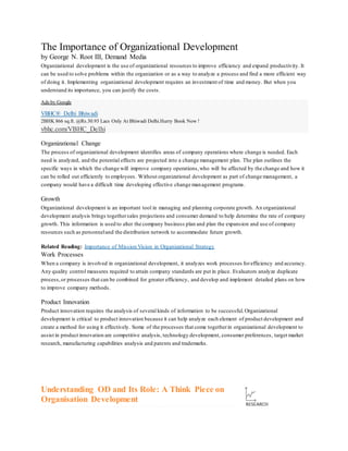 The Importance of Organizational Development
by George N. Root III, Demand Media
Organizational development is the use of organizational resources to improve efficiency and expand productivity. It
can be used to solve problems within the organization or as a way to analyze a process and find a more efficient way
of doing it. Implementing organizational development requires an investment of time and money. But when you
understand its importance, you can justify the costs.
Ads by Google
VBHC® Delhi Bhiwadi
2BHK 866 sq.ft. @Rs.30.93 Lacs Only At Bhiwadi Delhi.Hurry Book Now !
vbhc.com/VBHC_Delhi
Organizational Change
The process of organizational development identifies areas of company operations where change is needed. Each
need is analyzed, and the potential effects are projected into a change management plan. The plan outlines the
specific ways in which the change will improve company operations,who will be affected by the change and how it
can be rolled out efficiently to employees. Without organizational development as part of change management, a
company would have a difficult time developing effective change management programs.
Growth
Organizational development is an important tool in managing and planning corporate growth. An organizational
development analysis brings togethersales projections and consumer demand to help determine the rate of company
growth. This information is used to alter the company business plan and plan the expansion and use of company
resources such as personneland the distribution network to accommodate future growth.
Related Reading: Importance of Mission Vision in Organizational Strategy
Work Processes
When a company is involved in organizational development, it analyzes work processes forefficiency and accuracy.
Any quality control measures required to attain company standards are put in place. Evaluators analyze duplicate
process,or processes that can be combined for greater efficiency, and develop and implement detailed plans on how
to improve company methods.
Product Innovation
Product innovation requires the analysis of several kinds of information to be successful.Organizational
development is critical to product innovation because it can help analyze each element of product development and
create a method for using it effectively. Some of the processes that come togetherin organizational development to
assist in product innovation are competitive analysis, technology development, consumer preferences, target market
research, manufacturing capabilities analysis and patents and trademarks.
Understanding OD and Its Role: A Think Piece on
Organisation Development
 