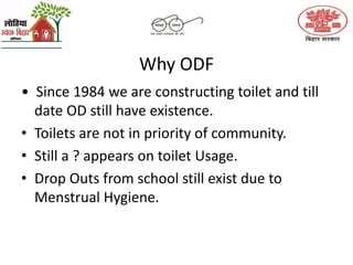 Why ODF
• Since 1984 we are constructing toilet and till
date OD still have existence.
• Toilets are not in priority of community.
• Still a ? appears on toilet Usage.
• Drop Outs from school still exist due to
Menstrual Hygiene.
 