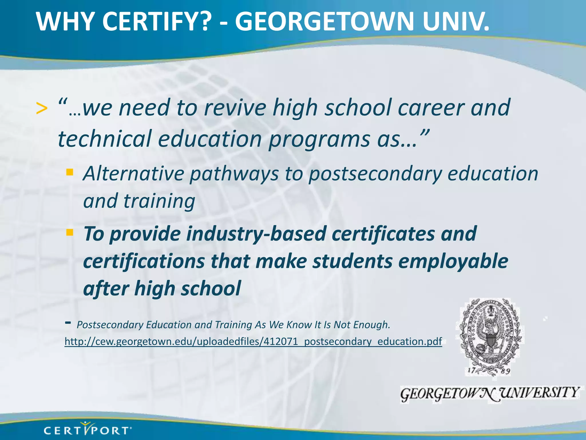 WHY CERTIFY? - GEORGETOWN UNIV.

> “…we need to revive high school career and
  technical education programs as…”
   Alternative pathways to postsecondary education
     and training
   To provide industry-based certificates and
     certifications that make students employable
     after high school
  - Postsecondary Education and Training As We Know It Is Not Enough.
  http://cew.georgetown.edu/uploadedfiles/412071_postsecondary_education.pdf
 