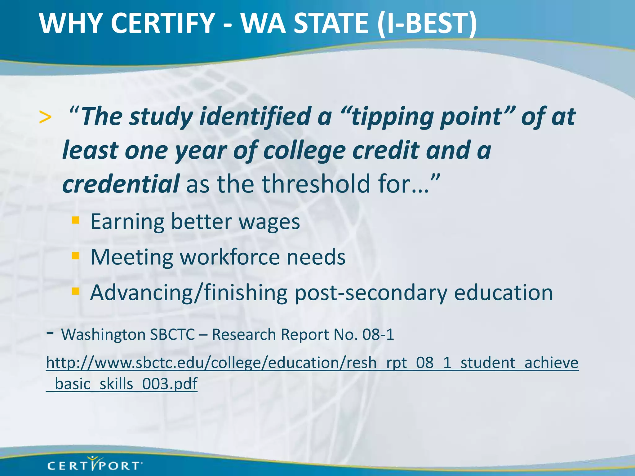 WHY CERTIFY - WA STATE (I-BEST)

> “The study identified a “tipping point” of at
  least one year of college credit and a
  credential as the threshold for…”
    Earning better wages
    Meeting workforce needs
    Advancing/finishing post-secondary education
- Washington SBCTC – Research Report No. 08-1
http://www.sbctc.edu/college/education/resh_rpt_08_1_student_achieve
_basic_skills_003.pdf
 