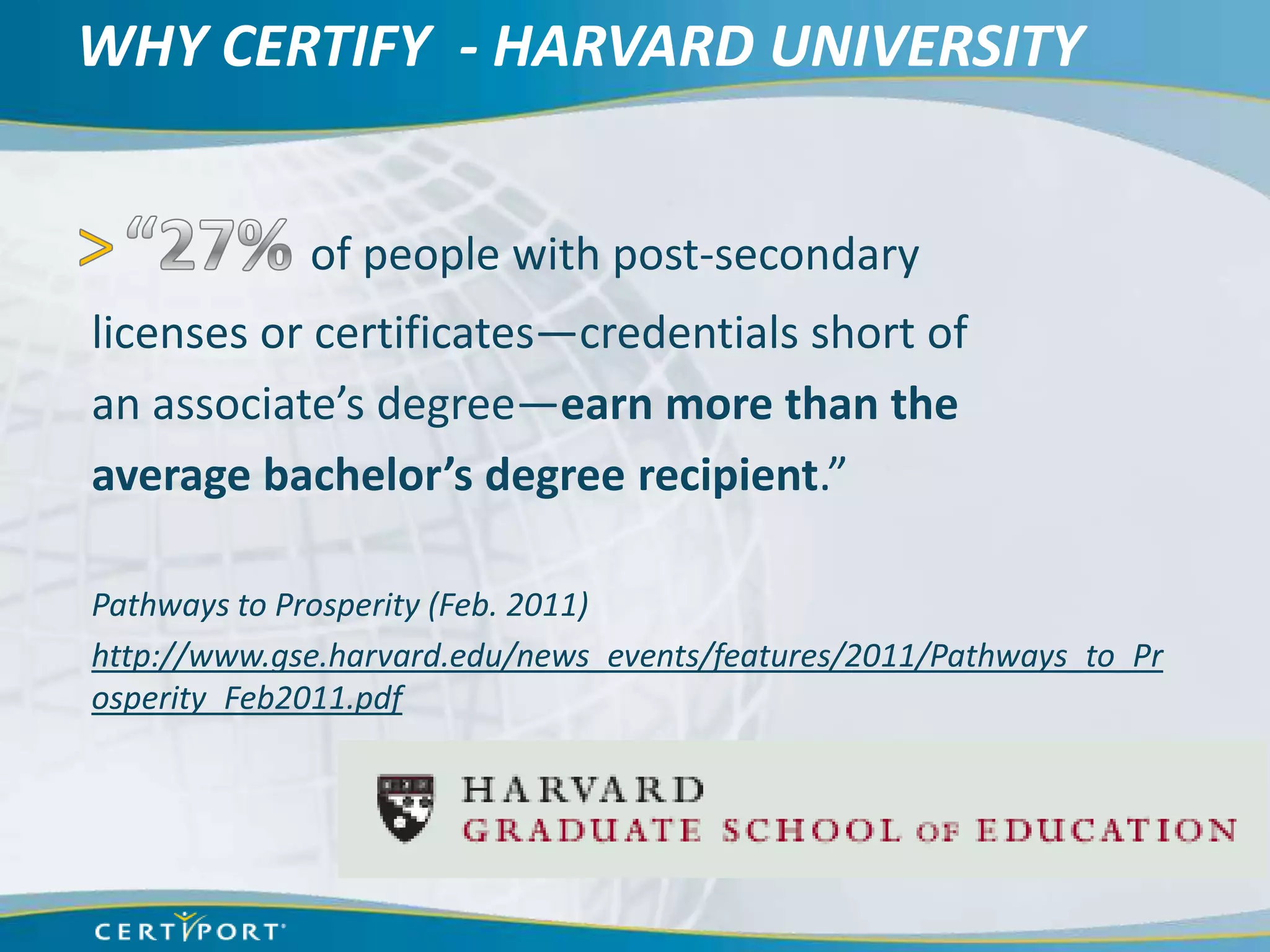 WHY CERTIFY - HARVARD UNIVERSITY


             of people with post-secondary
licenses or certificates—credentials short of
an associate’s degree—earn more than the
average bachelor’s degree recipient.”

Pathways to Prosperity (Feb. 2011)
http://www.gse.harvard.edu/news_events/features/2011/Pathways_to_Pr
osperity_Feb2011.pdf
 