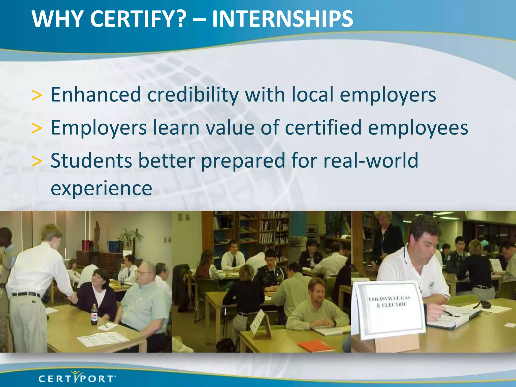 WHY CERTIFY? – INTERNSHIPS

> Enhanced credibility with local employers
> Employers learn value of certified employees
> Students better prepared for real-world
  experience
 