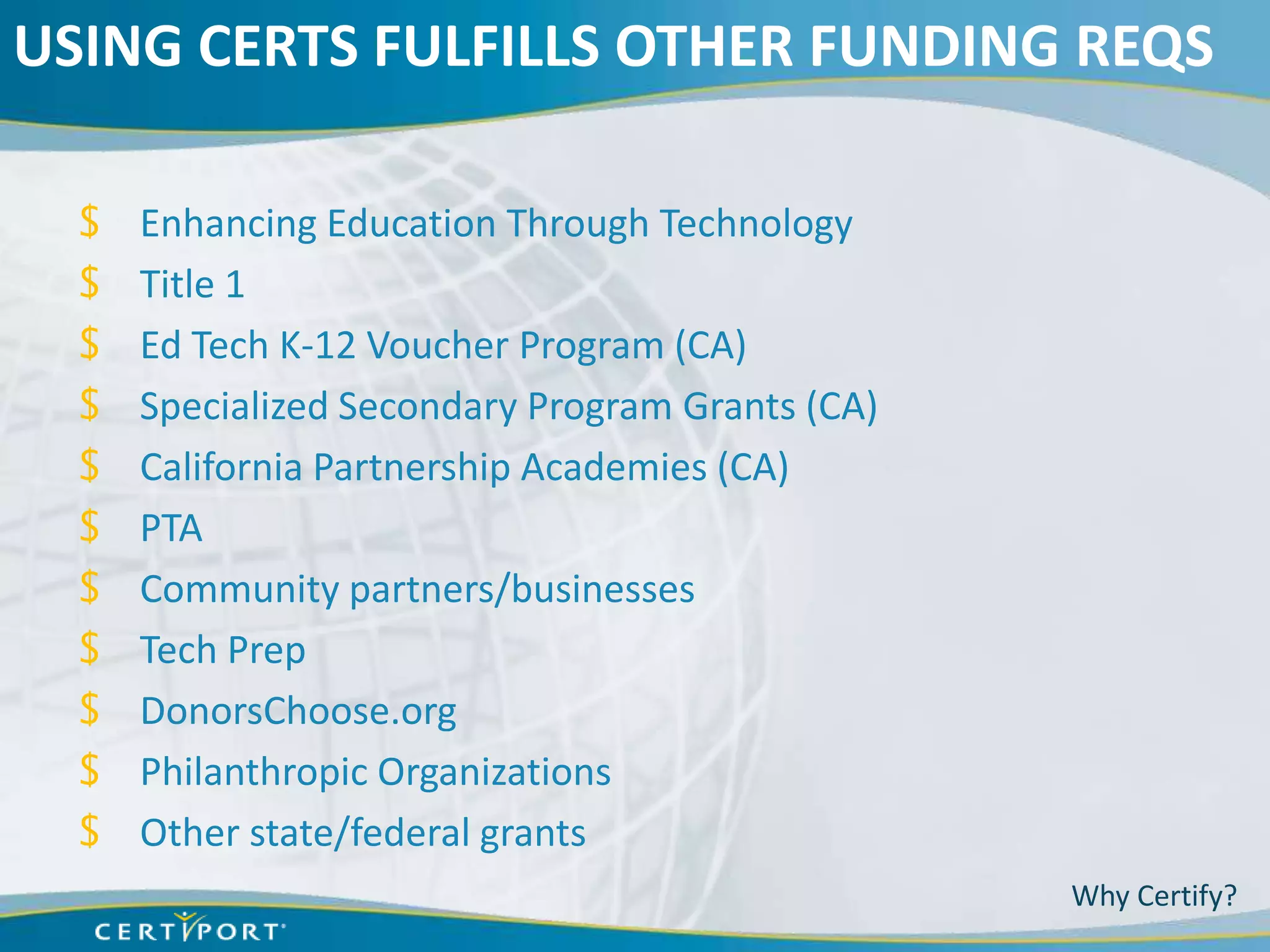 USING CERTS FULFILLS OTHER FUNDING REQS

  $   Enhancing Education Through Technology
  $   Title 1
  $   Ed Tech K-12 Voucher Program (CA)
  $   Specialized Secondary Program Grants (CA)
  $   California Partnership Academies (CA)
  $   PTA
  $   Community partners/businesses
  $   Tech Prep
  $   DonorsChoose.org
  $   Philanthropic Organizations
  $   Other state/federal grants
                                                  Why Certify?
 