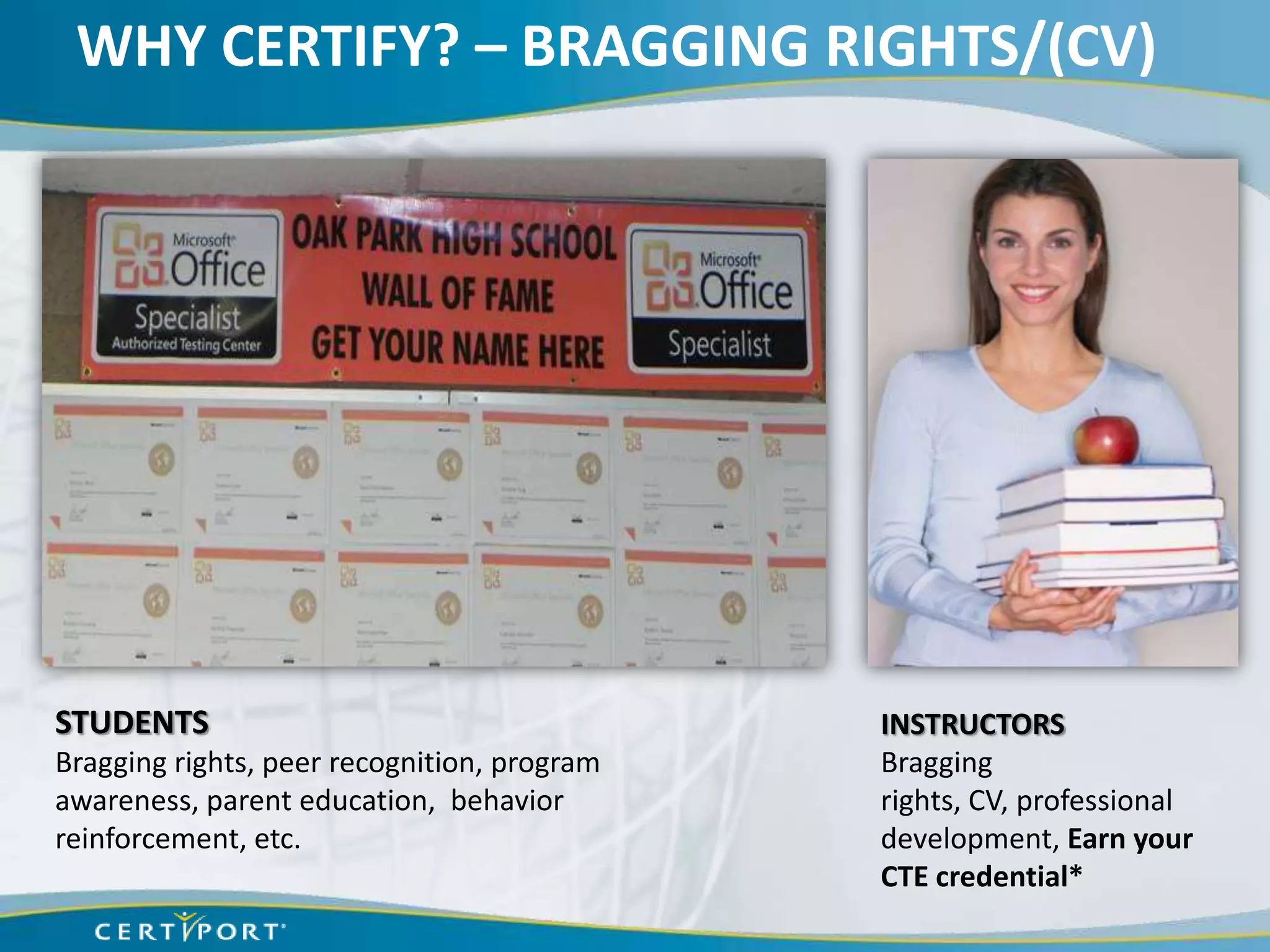 WHY CERTIFY? – BRAGGING RIGHTS/(CV)




STUDENTS                                     INSTRUCTORS
Bragging rights, peer recognition, program   Bragging
awareness, parent education, behavior        rights, CV, professional
reinforcement, etc.                          development, Earn your
                                             CTE credential*
 
