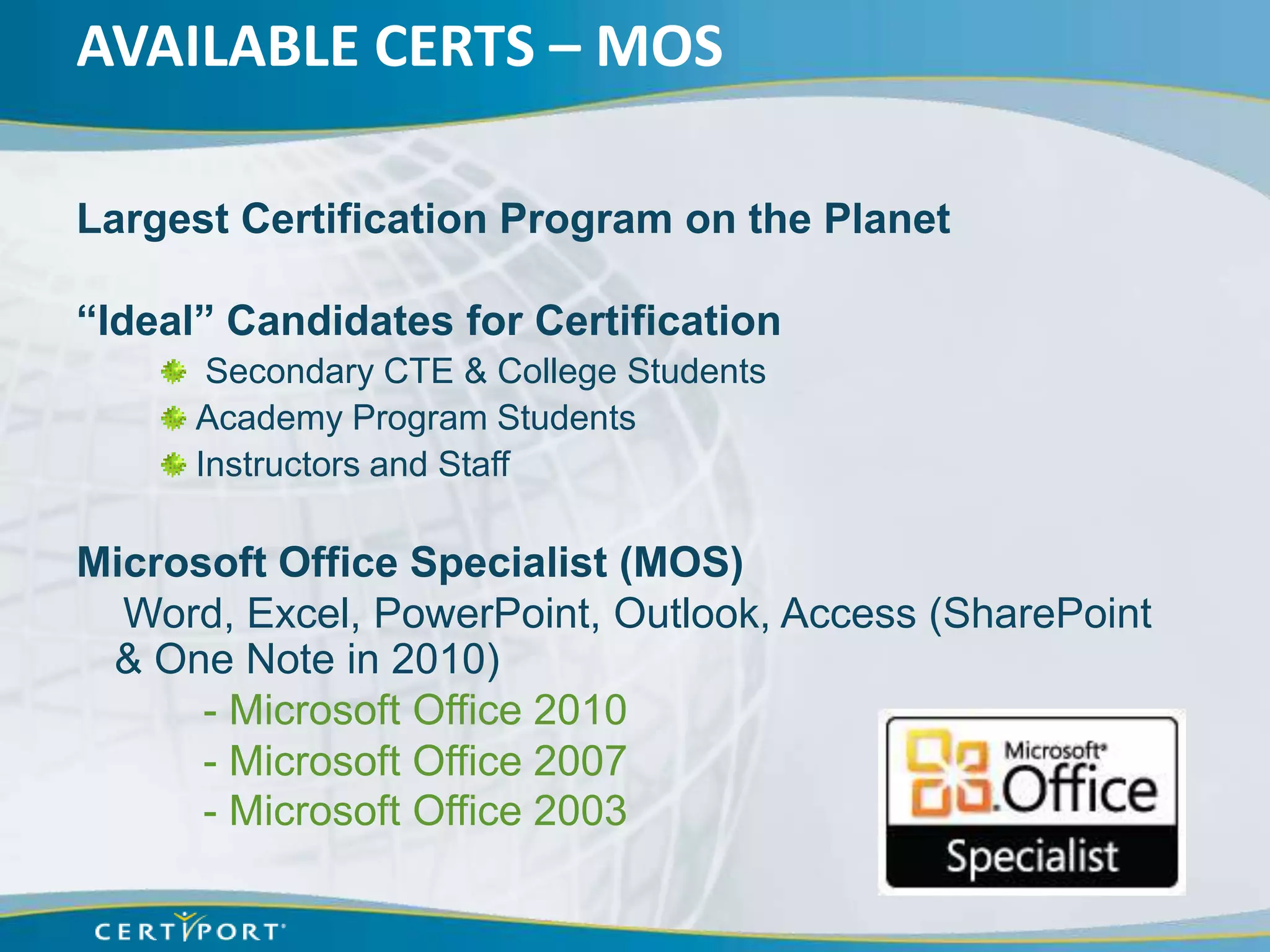 AVAILABLE CERTS – MOS

Largest Certification Program on the Planet

“Ideal” Candidates for Certification
       Secondary CTE & College Students
      Academy Program Students
      Instructors and Staff

Microsoft Office Specialist (MOS)
  Word, Excel, PowerPoint, Outlook, Access (SharePoint
 & One Note in 2010)
      - Microsoft Office 2010
      - Microsoft Office 2007
      - Microsoft Office 2003
 