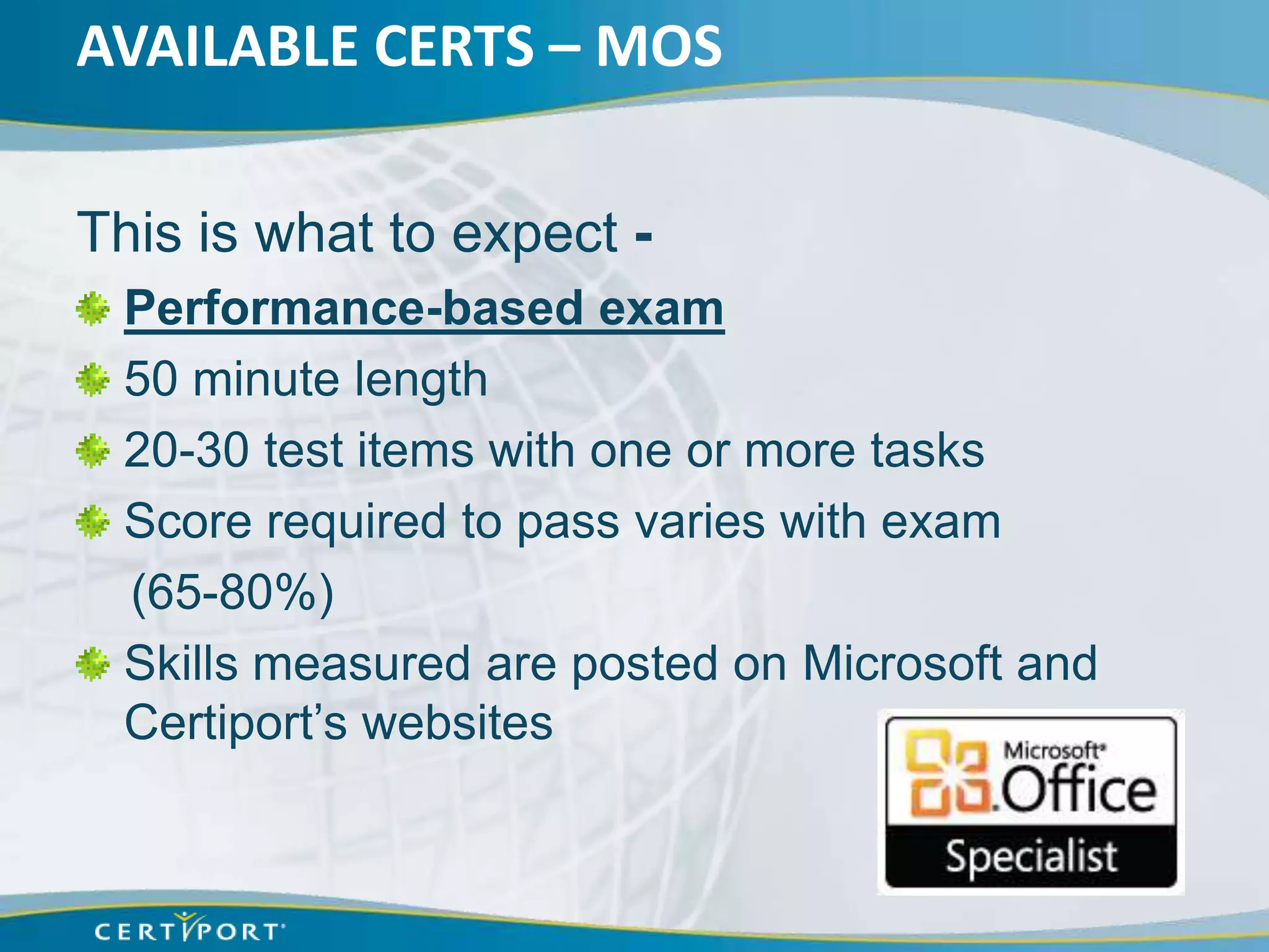 AVAILABLE CERTS – MOS

This is what to expect -
 Performance-based exam
 50 minute length
 20-30 test items with one or more tasks
 Score required to pass varies with exam
 (65-80%)
 Skills measured are posted on Microsoft and
 Certiport’s websites
 
