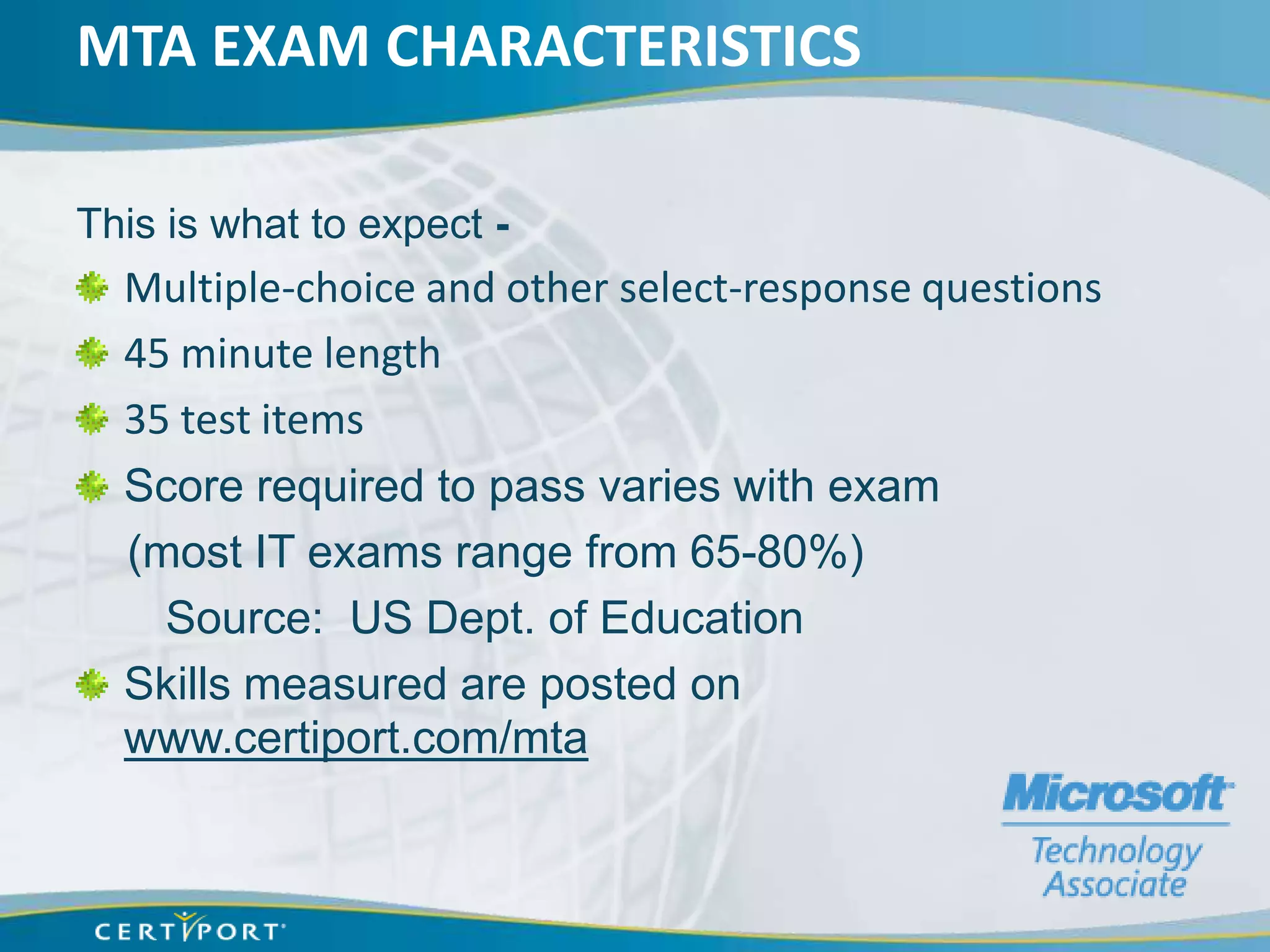 MTA EXAM CHARACTERISTICS

This is what to expect -
  Multiple-choice and other select-response questions
  45 minute length
  35 test items
  Score required to pass varies with exam
  (most IT exams range from 65-80%)
    Source: US Dept. of Education
  Skills measured are posted on
  www.certiport.com/mta
 