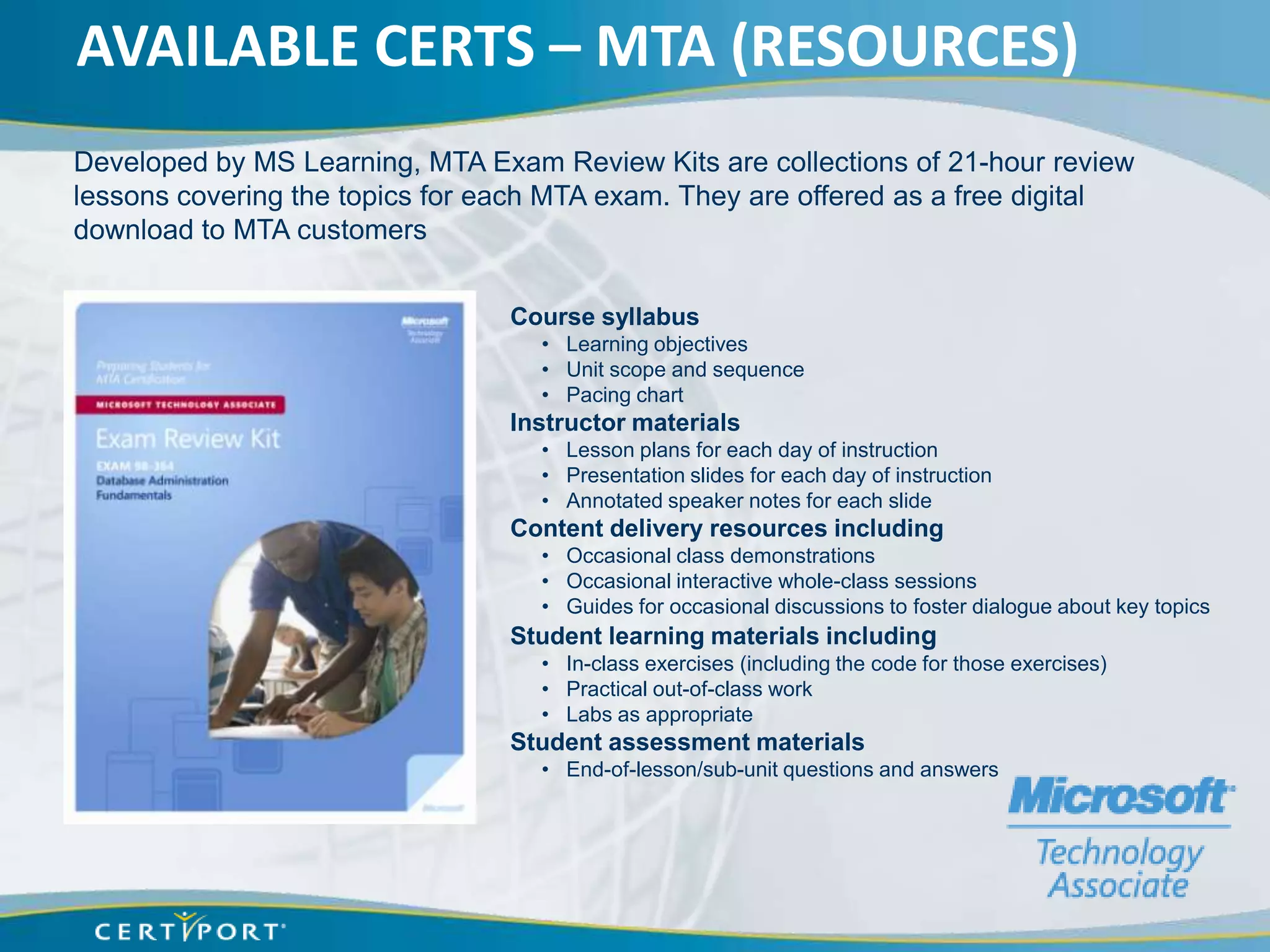 AVAILABLE CERTS – MTA (RESOURCES)
Developed by MS Learning, MTA Exam Review Kits are collections of 21-hour review
lessons covering the topics for each MTA exam. They are offered as a free digital
download to MTA customers


                                 Course syllabus
                                   • Learning objectives
                                   • Unit scope and sequence
                                   • Pacing chart
                                 Instructor materials
                                   • Lesson plans for each day of instruction
                                   • Presentation slides for each day of instruction
                                   • Annotated speaker notes for each slide
                                 Content delivery resources including
                                   • Occasional class demonstrations
                                   • Occasional interactive whole-class sessions
                                   • Guides for occasional discussions to foster dialogue about key topics
                                 Student learning materials including
                                   • In-class exercises (including the code for those exercises)
                                   • Practical out-of-class work
                                   • Labs as appropriate
                                 Student assessment materials
                                   • End-of-lesson/sub-unit questions and answers
 