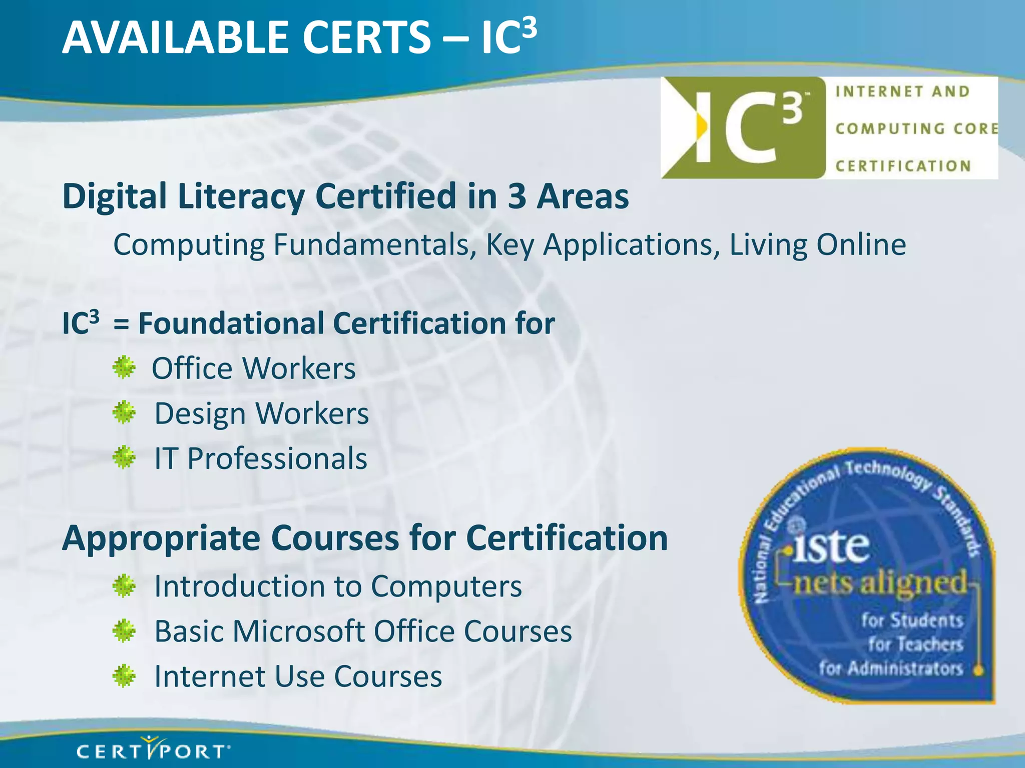 AVAILABLE CERTS – IC3


Digital Literacy Certified in 3 Areas
   Computing Fundamentals, Key Applications, Living Online

IC3 = Foundational Certification for
       Office Workers
       Design Workers
       IT Professionals

Appropriate Courses for Certification
      Introduction to Computers
      Basic Microsoft Office Courses
      Internet Use Courses
 