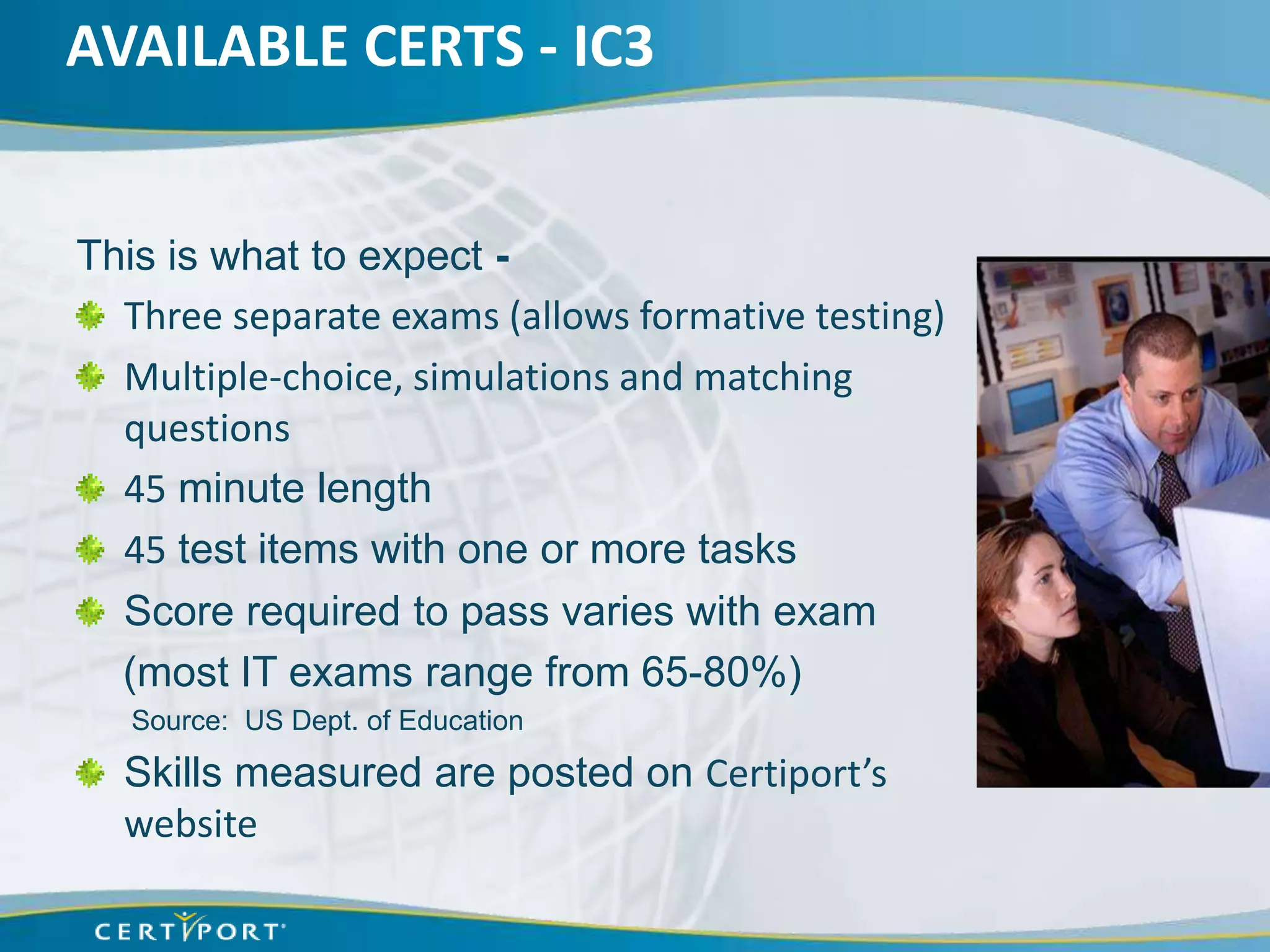 AVAILABLE CERTS - IC3


This is what to expect -
  Three separate exams (allows formative testing)
  Multiple-choice, simulations and matching
  questions
  45 minute length
  45 test items with one or more tasks
  Score required to pass varies with exam
  (most IT exams range from 65-80%)
   Source: US Dept. of Education

  Skills measured are posted on Certiport’s
  website
 