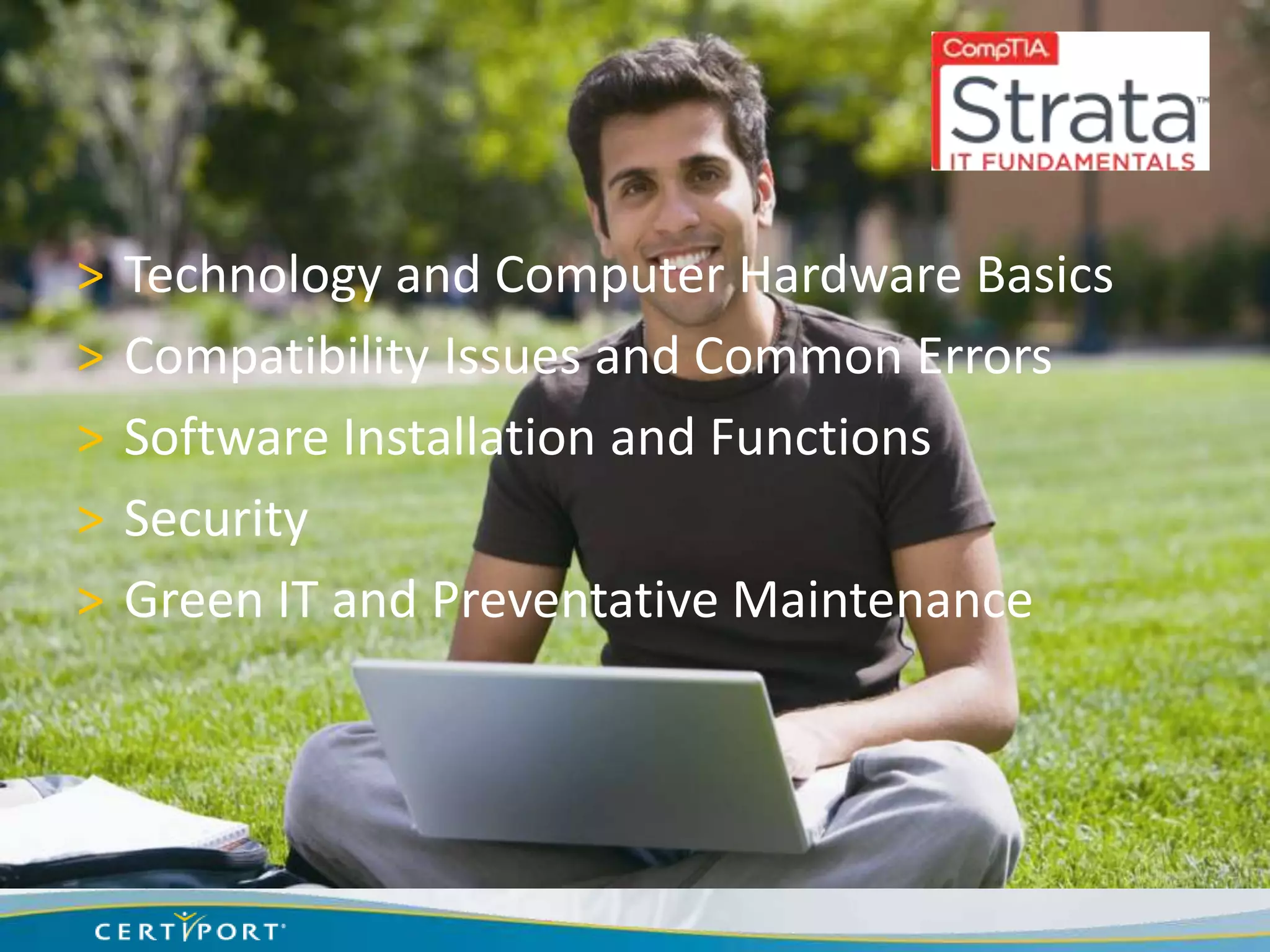 >   Technology and Computer Hardware Basics
>   Compatibility Issues and Common Errors
>   Software Installation and Functions
>   Security
>   Green IT and Preventative Maintenance
 