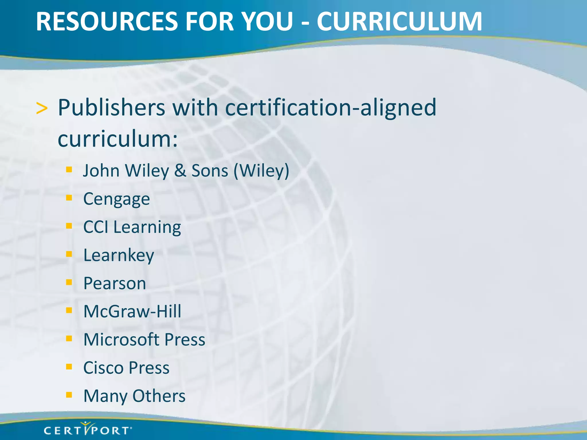 RESOURCES FOR YOU - CURRICULUM

> Publishers with certification-aligned
  curriculum:
     John Wiley & Sons (Wiley)
     Cengage
     CCI Learning
     Learnkey
     Pearson
     McGraw-Hill
     Microsoft Press
     Cisco Press
     Many Others
 