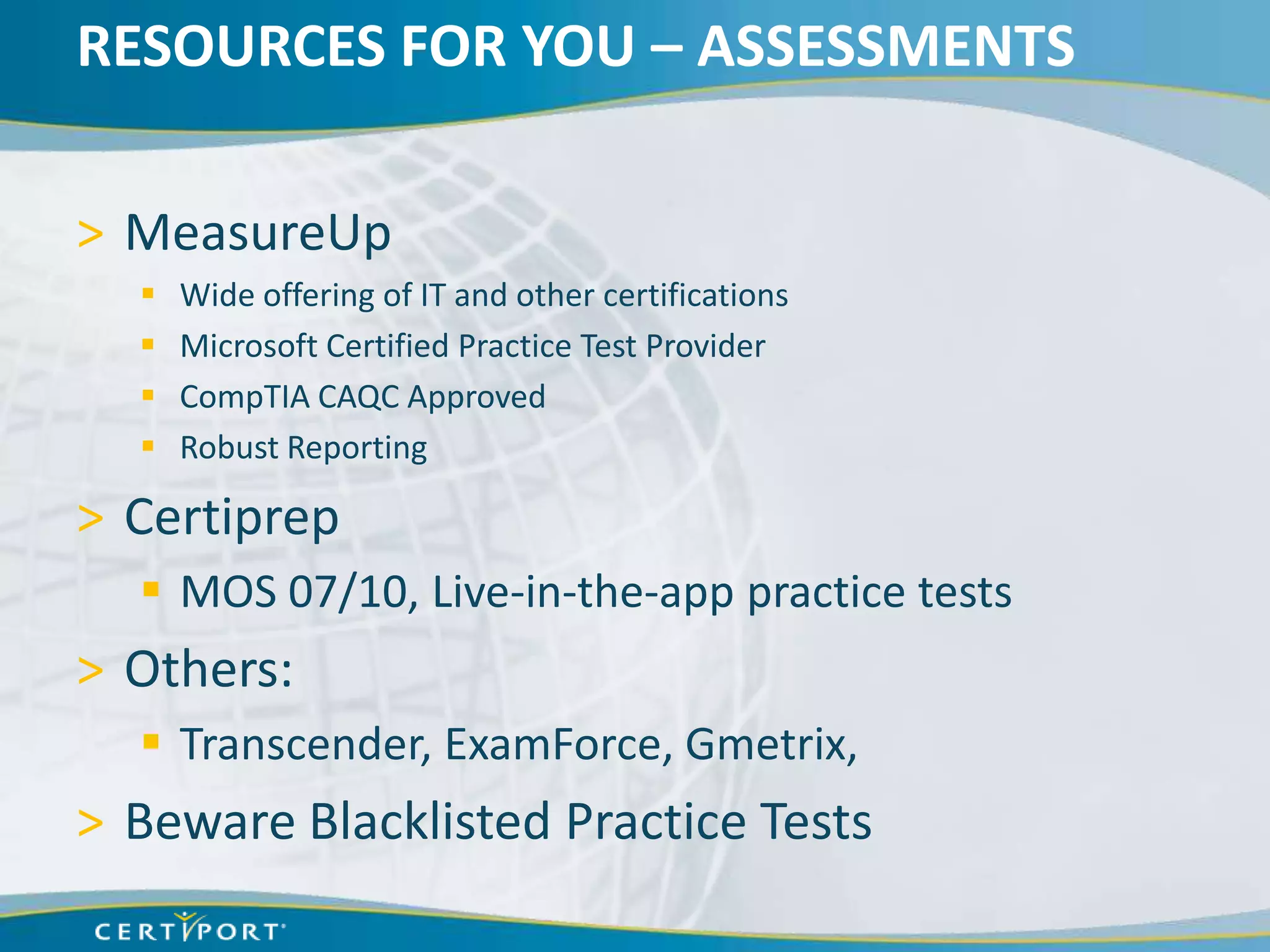 RESOURCES FOR YOU – ASSESSMENTS

> MeasureUp
     Wide offering of IT and other certifications
     Microsoft Certified Practice Test Provider
     CompTIA CAQC Approved
     Robust Reporting

> Certiprep
   MOS 07/10, Live-in-the-app practice tests
> Others:
   Transcender, ExamForce, Gmetrix,
> Beware Blacklisted Practice Tests
 