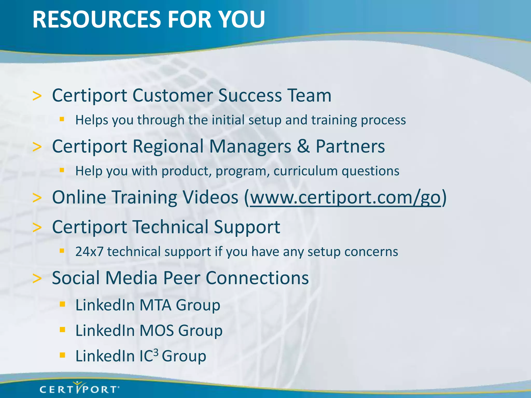 RESOURCES FOR YOU

> Certiport Customer Success Team
    Helps you through the initial setup and training process
> Certiport Regional Managers & Partners
    Help you with product, program, curriculum questions
> Online Training Videos (www.certiport.com/go)
> Certiport Technical Support
    24x7 technical support if you have any setup concerns
> Social Media Peer Connections
    LinkedIn MTA Group
    LinkedIn MOS Group
    LinkedIn IC3 Group
 