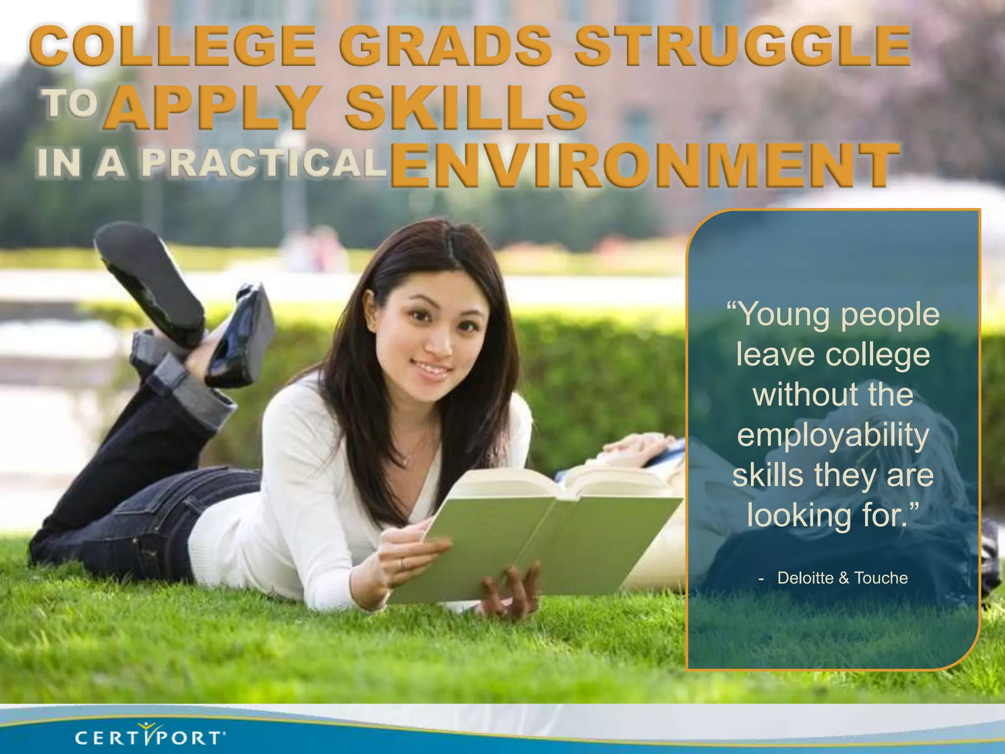 COLLEGE GRADS STRUGGLE
TO APPLY    SKILLS
IN A PRACTICALENVIRONMENT


                   “Young people
                    leave college
                      without the
                    employability
                    skills they are
                     looking for.”
                     - Deloitte & Touche
 