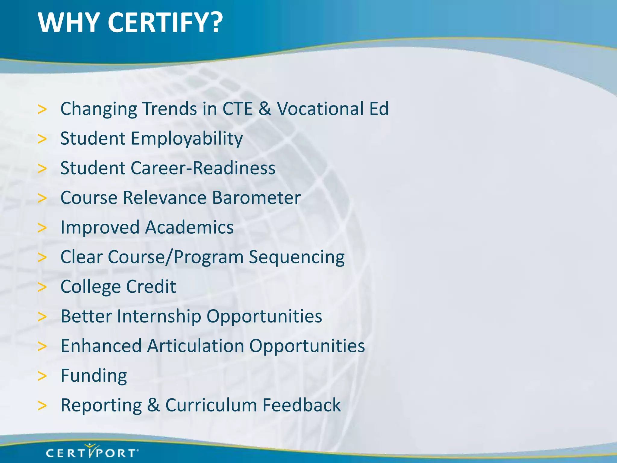 WHY CERTIFY?

>   Changing Trends in CTE & Vocational Ed
>   Student Employability
>   Student Career-Readiness
>   Course Relevance Barometer
>   Improved Academics
>   Clear Course/Program Sequencing
>   College Credit
>   Better Internship Opportunities
>   Enhanced Articulation Opportunities
>   Funding
>   Reporting & Curriculum Feedback
 