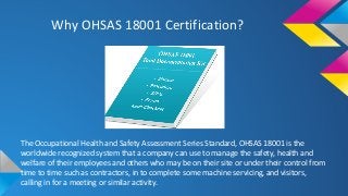 Why OHSAS 18001 Certification?
The Occupational Health and Safety Assessment Series Standard, OHSAS 18001 is the
worldwide recognized system that a company can use to manage the safety, health and
welfare of their employees and others who may be on their site or under their control from
time to time such as contractors, in to complete some machine servicing, and visitors,
calling in for a meeting or similar activity.
 
