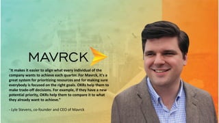 “It makes it easier to align what every individual of the
company wants to achieve each quarter. For Mavrck, it's a
great system for prioritizing resources and for making sure
everybody is focused on the right goals. OKRs help them to
make trade-off decisions. For example, if they have a new
potential priority, OKRs help them to compare it to what
they already want to achieve.”
- Lyle Stevens, co-founder and CEO of Mavrck
 