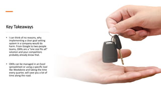 Key Takeaways
• I can think of no reasons, why
implementing a clear goal setting
system in a company would do
harm. From Google to two-people
teams, OKRs are a “one size fits all”
solution and your competitors
probably already know that.
• OKRs can be managed in an Excel
spreadsheet or using a specific tool
like Weekdone and taking the time
every quarter, will save you a lot of
time along the road.
 