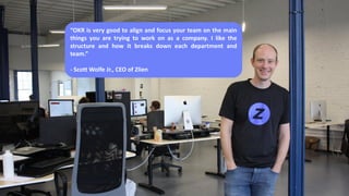 “OKR is very good to align and focus your team on the main
things you are trying to work on as a company. I like the
structure and how it breaks down each department and
team.”
- Scott Wolfe Jr., CEO of Zlien
 
