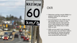 OKR
• Objectives and key results (OKRs) is a
popular method for setting and
tracking goals.
• First developed in the 1970s by the
late Andy Grove in Intel, it's now
increasingly popular and used not
only in big companies like Google,
LinkedIn and Twitter but in many
SMEs as well.
• OKRs can be used in any company,
with any team size and there really is
no downside for having clear goals.
The methodology helps people be
more productive and focused.
 