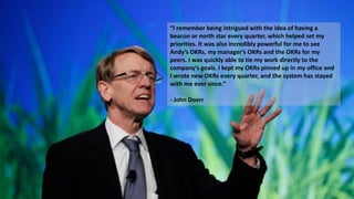“I remember being intrigued with the idea of having a
beacon or north star every quarter, which helped set my
priorities. It was also incredibly powerful for me to see
Andy’s OKRs, my manager’s OKRs and the OKRs for my
peers. I was quickly able to tie my work directly to the
company’s goals. I kept my OKRs pinned up in my office and
I wrote new OKRs every quarter, and the system has stayed
with me ever since.“
- John Doerr
 