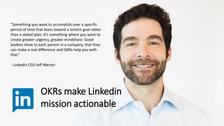 “Something you want to accomplish over a specific
period of time that leans toward a stretch goal rather
than a stated plan. It’s something where you want to
create greater urgency, greater mindshare. Good
leaders show to each person in a company, that they
can make a real difference and OKRs help you with
that.”
- LinkedIn CEO Jeff Weiner
OKRs make Linkedin
mission actionable
 