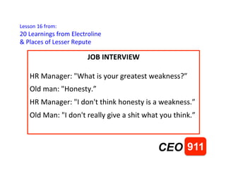 Lesson	
 16	
 from:	
 
20	
 Learnings	
 from	
 Electroline	
 
&	
 Places	
 of	
 Lesser	
 Repute	
 
911CEO
JOB	
 INTERVIEW	
 
	
 
HR	
 Manager:	
 "What	
 is	
 your	
 greatest	
 weakness?”	
 
Old	
 man:	
 "Honesty.”	
 
HR	
 Manager:	
 "I	
 don't	
 think	
 honesty	
 is	
 a	
 weakness.”	
 
Old	
 Man:	
 "I	
 don't	
 really	
 give	
 a	
 shit	
 what	
 you	
 think.”	
 
	
 
 