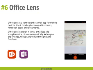 #6 Office Lens
Office Lens is a light weight scanner app for mobile
devices. Use it to take photos on whiteboards,
notebook pages and documents.
Office Lens is clever: it trims, enhances and
straightens the picture automatically. When you
are finished, Office Lens will add the photo to
OneNote.
@outilammi
 